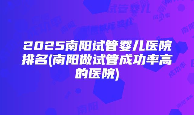 2025南阳试管婴儿医院排名(南阳做试管成功率高的医院)