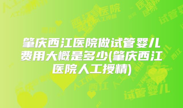 肇庆西江医院做试管婴儿费用大概是多少(肇庆西江医院人工授精)