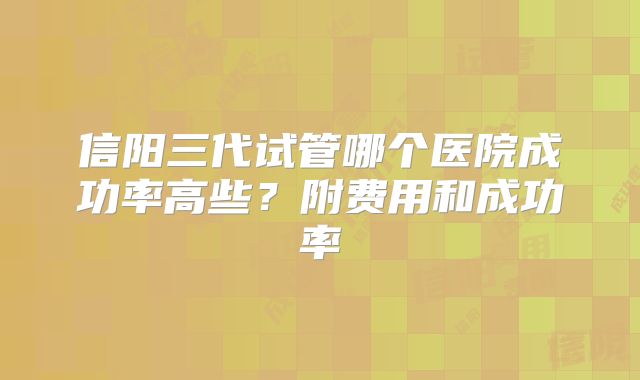 信阳三代试管哪个医院成功率高些?附费用和成功率