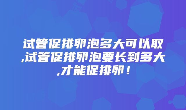 试管促排卵泡多大可以取,试管促排卵泡要长到多大,才能促排卵!