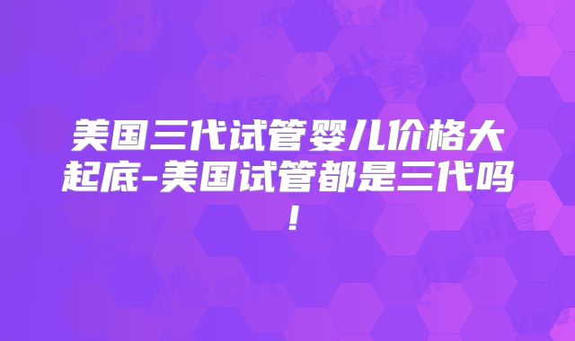 美国三代试管婴儿价格大起底-美国试管都是三代吗！