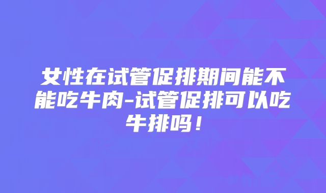 女性在试管促排期间能不能吃牛肉-试管促排可以吃牛排吗!