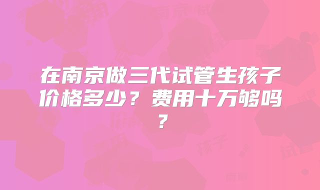 在南京做三代试管生孩子价格多少?费用十万够吗?