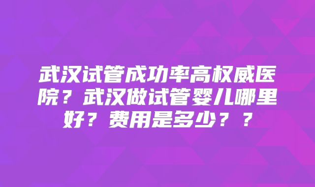 武汉试管成功率高权威医院?武汉做试管婴儿哪里好?费用是多少??