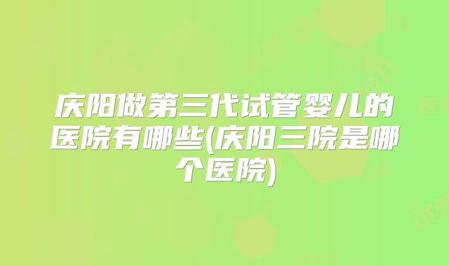 庆阳做第三代试管婴儿的医院有哪些(庆阳三院是哪个医院)