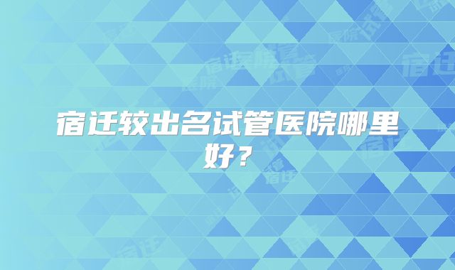 宿迁较出名试管医院哪里好？