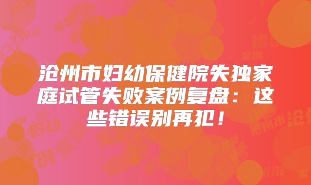 沧州市妇幼保健院失独家庭试管失败案例复盘:这些错误别再犯!