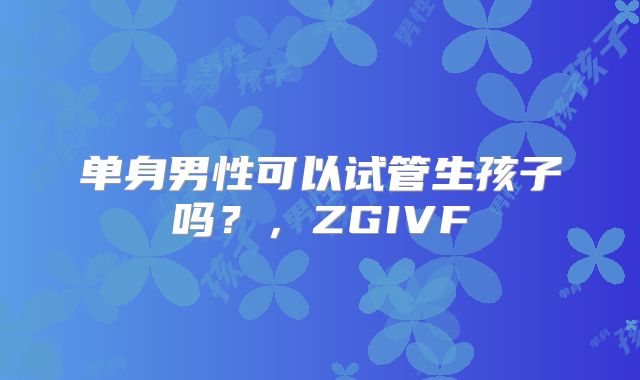 单身男性可以试管生孩子吗?,ZGIVF