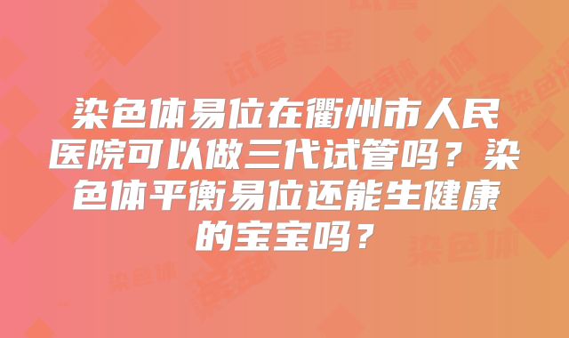 染色体易位在衢州市人民医院可以做三代试管吗?染色体平衡易位还能生健康的宝宝吗?