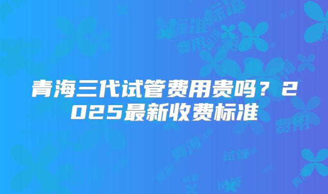 青海三代试管费用贵吗?2025最新收费标准