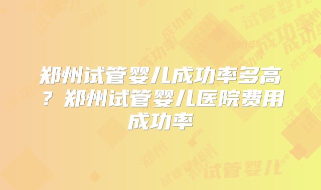 郑州试管婴儿成功率多高？郑州试管婴儿医院费用成功率