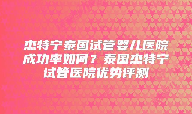 杰特宁泰国试管婴儿医院成功率如何？泰国杰特宁试管医院优势评测