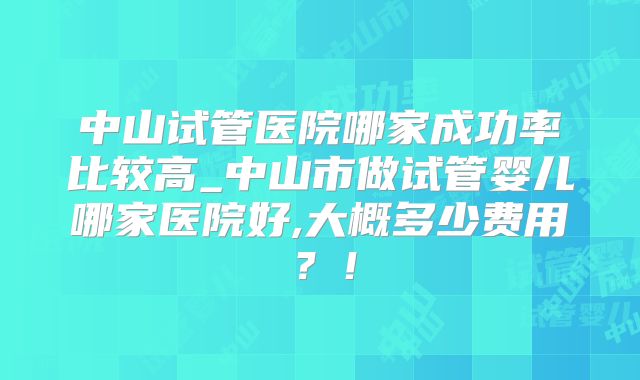 中山试管医院哪家成功率比较高_中山市做试管婴儿哪家医院好,大概多少费用?!