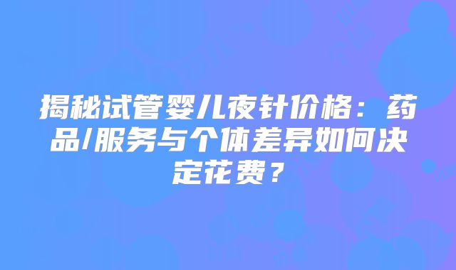 揭秘试管婴儿夜针价格：药品/服务与个体差异如何决定花费？
