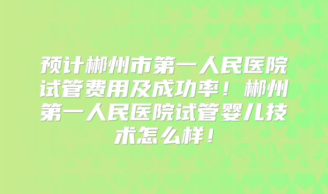 预计郴州市第一人民医院试管费用及成功率！郴州第一人民医院试管婴儿技术怎么样！