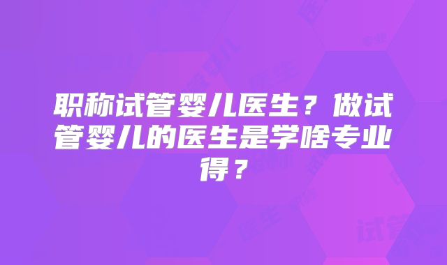 职称试管婴儿医生？做试管婴儿的医生是学啥专业得？