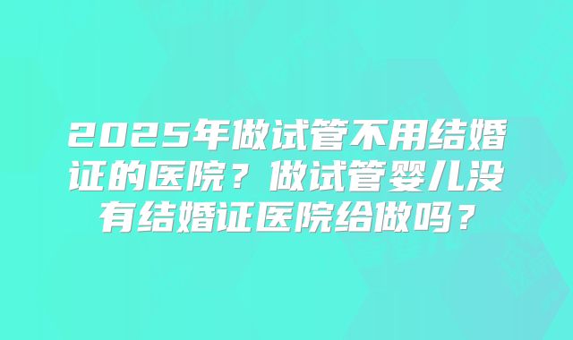 2025年做试管不用结婚证的医院？做试管婴儿没有结婚证医院给做吗？