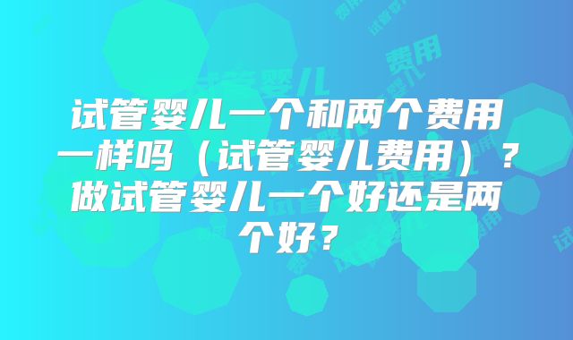 试管婴儿一个和两个费用一样吗（试管婴儿费用）？做试管婴儿一个好还是两个好？