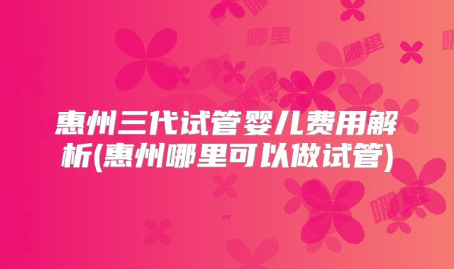 惠州三代试管婴儿费用解析(惠州哪里可以做试管)