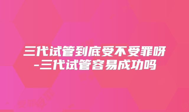 三代试管到底受不受罪呀-三代试管容易成功吗