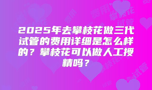 2025年去攀枝花做三代试管的费用详细是怎么样的？攀枝花可以做人工授精吗？