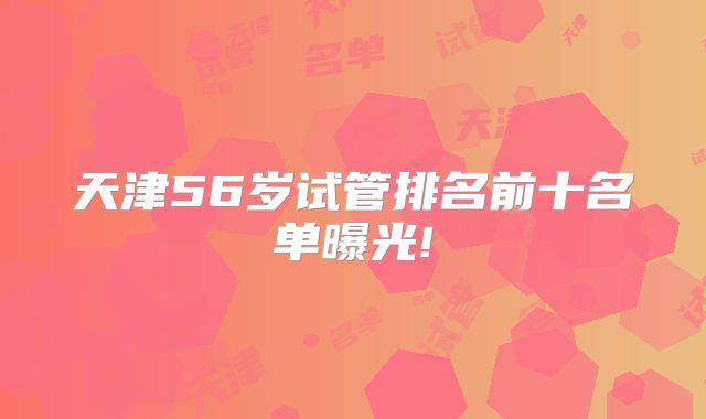 天津56岁试管排名前十名单曝光!