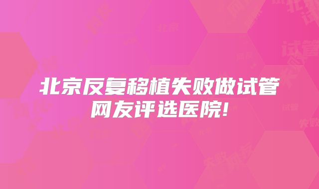 北京反复移植失败做试管网友评选医院!