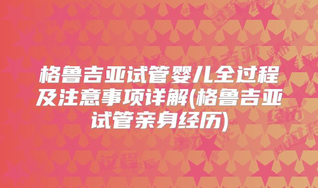 格鲁吉亚试管婴儿全过程及注意事项详解(格鲁吉亚试管亲身经历)