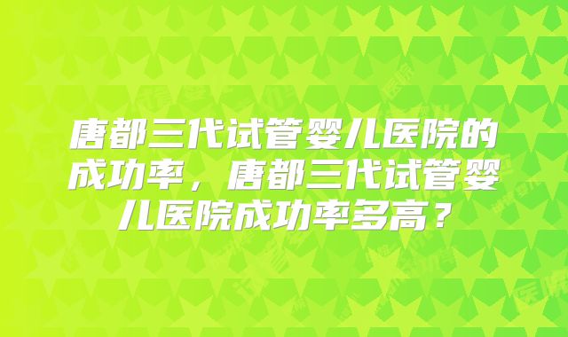 唐都三代试管婴儿医院的成功率,唐都三代试管婴儿医院成功率多高?