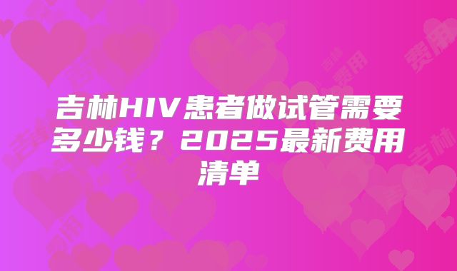 吉林HIV患者做试管需要多少钱?2025最新费用清单