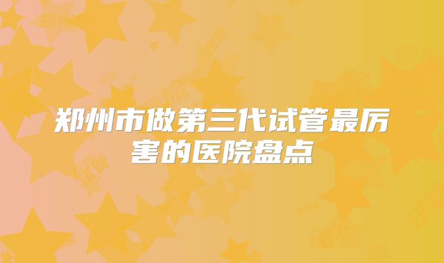 郑州市做第三代试管最厉害的医院盘点