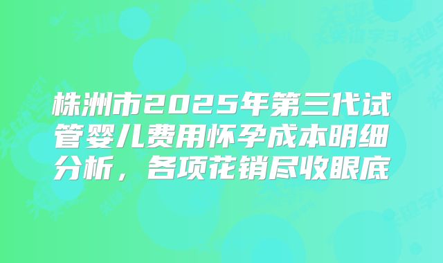 株洲市2025年第三代试管婴儿费用怀孕成本明细分析，各项花销尽收眼底