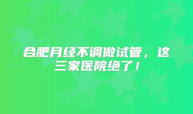 合肥月经不调做试管,这三家医院绝了!