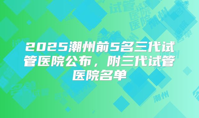 2025潮州前5名三代试管医院公布,附三代试管医院名单