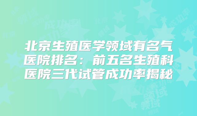 北京生殖医学领域有名气医院排名:前五名生殖科医院三代试管成功率揭秘