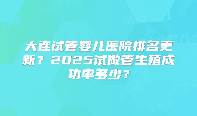 大连试管婴儿医院排名更新?2025试做管生殖成功率多少?