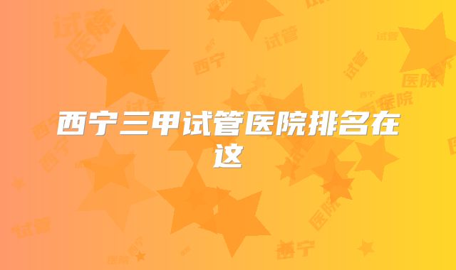 西宁三甲试管医院排名在这