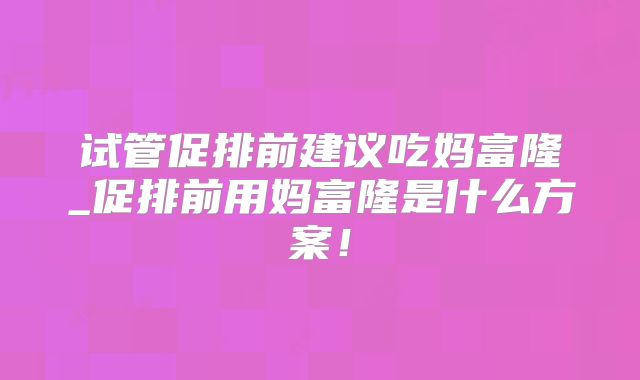试管促排前建议吃妈富隆_促排前用妈富隆是什么方案!