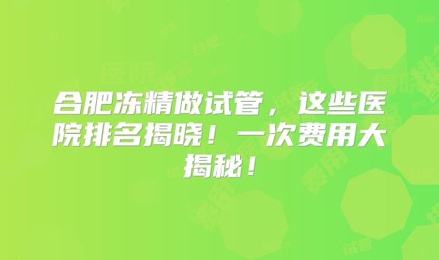 合肥冻精做试管,这些医院排名揭晓!一次费用大揭秘!