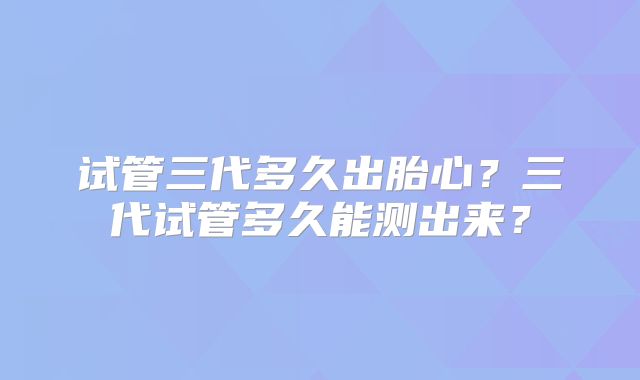 试管三代多久出胎心？三代试管多久能测出来？
