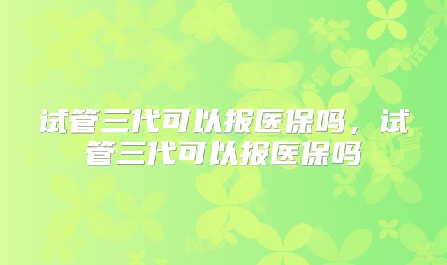 试管三代可以报医保吗,试管三代可以报医保吗