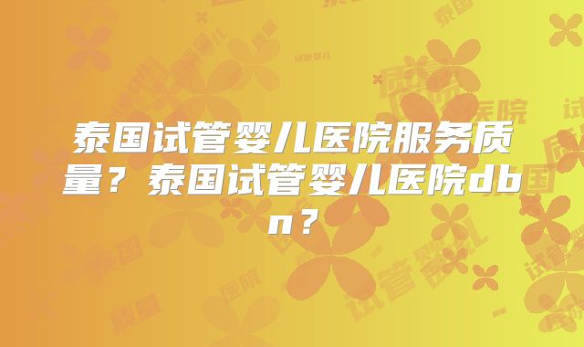 泰国试管婴儿医院服务质量?泰国试管婴儿医院dbn?