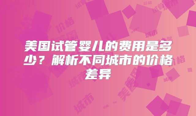 美国试管婴儿的费用是多少？解析不同城市的价格差异