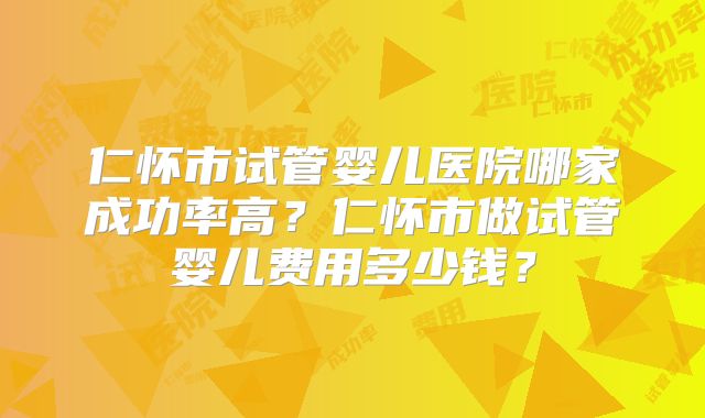 仁怀市试管婴儿医院哪家成功率高？仁怀市做试管婴儿费用多少钱？