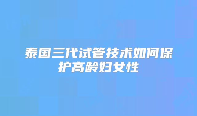 泰国三代试管技术如何保护高龄妇女性