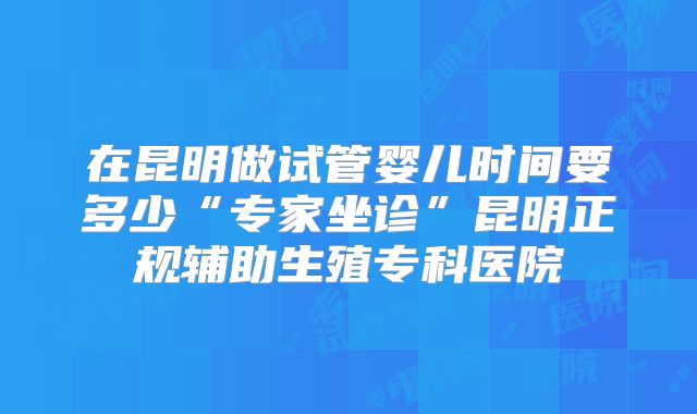 在昆明做试管婴儿时间要多少“专家坐诊”昆明正规辅助生殖专科医院