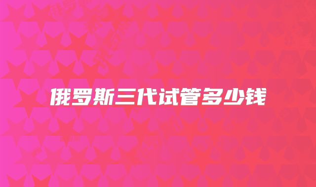俄罗斯三代试管多少钱