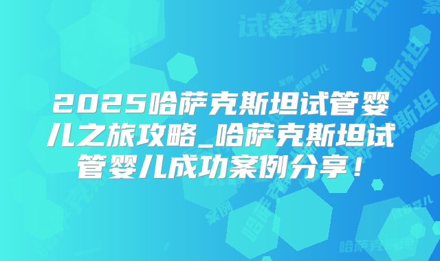2025哈萨克斯坦试管婴儿之旅攻略_哈萨克斯坦试管婴儿成功案例分享！