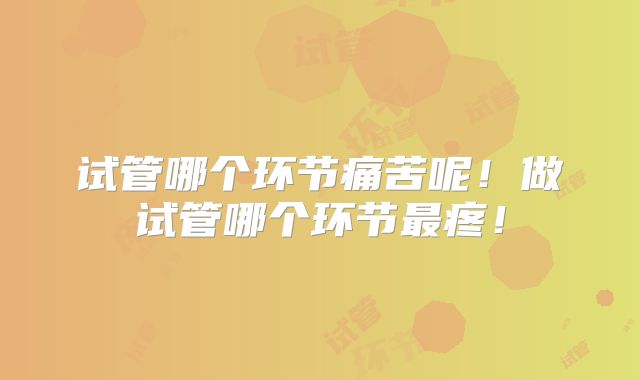 试管哪个环节痛苦呢!做试管哪个环节最疼!
