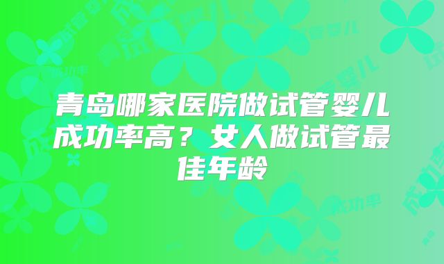 青岛哪家医院做试管婴儿成功率高?女人做试管最佳年龄